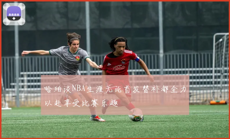 哈珀谈NBA生涯无论首发替补都全力以赴享受比赛乐趣