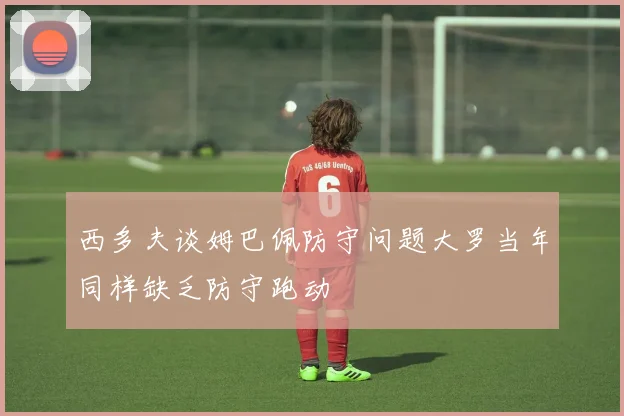 西多夫谈姆巴佩防守问题大罗当年同样缺乏防守跑动