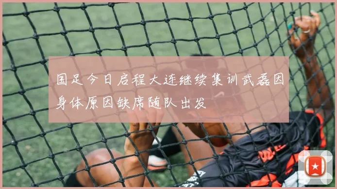 国足今日启程大连继续集训武磊因身体原因缺席随队出发