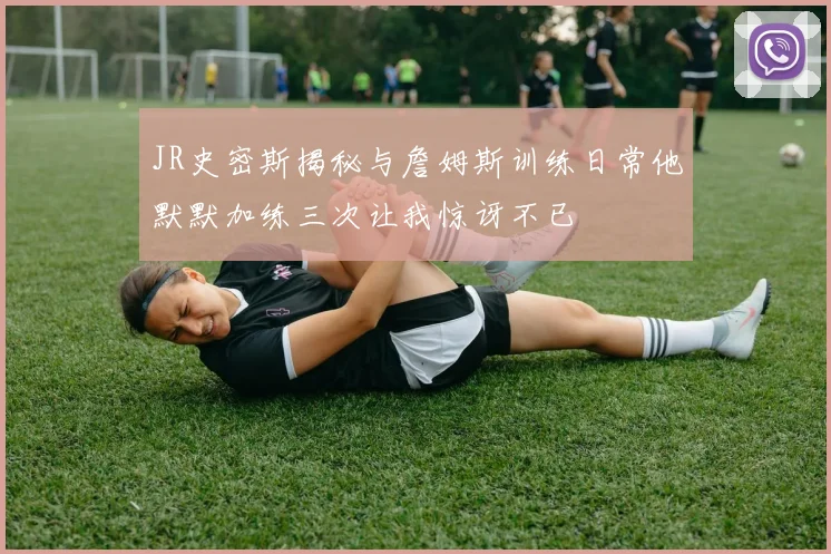 JR史密斯揭秘与詹姆斯训练日常他默默加练三次让我惊讶不已