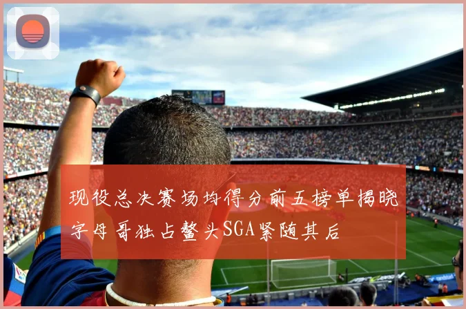 现役总决赛场均得分前五榜单揭晓字母哥独占鳌头SGA紧随其后