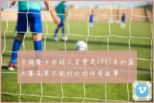 卡梅隆卡尔的父亲曾是1997年扣篮大赛亚军不敌科比的传奇故事