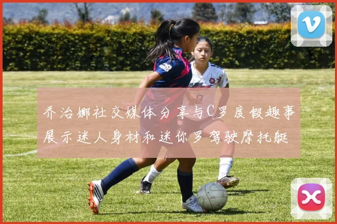 乔治娜社交媒体分享与C罗度假趣事展示迷人身材和迷你罗驾驶摩托艇的欢乐时光