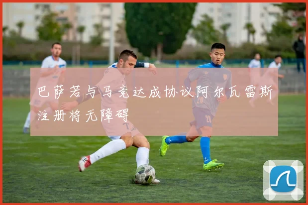 巴萨若与马竞达成协议阿尔瓦雷斯注册将无障碍