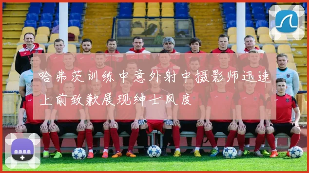 哈弗茨训练中意外射中摄影师迅速上前致歉展现绅士风度