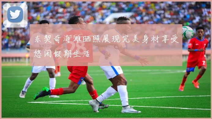东契奇海滩晒照展现完美身材享受悠闲假期生活