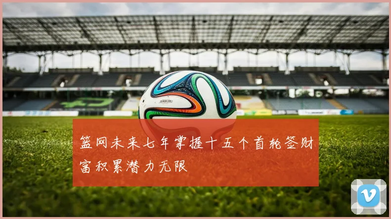篮网未来七年掌握十五个首轮签财富积累潜力无限